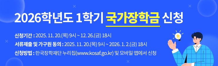 2026학년도 1학기 국가장학금 신청 / 신청기간 : 2025.11.20.(목)9시~12.26.(금)18시 / 서류제출 및 가구원 동의 : 2025.11.20.(목)9시~2026.1.2.(금)18시 / 신청방법 : 한국장학재단누리집(www.kosaf.go.kr)및 모바일 앱에서 신청